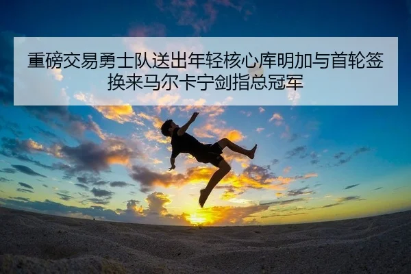 重磅交易勇士队送出年轻核心库明加与首轮签换来马尔卡宁剑指总冠军